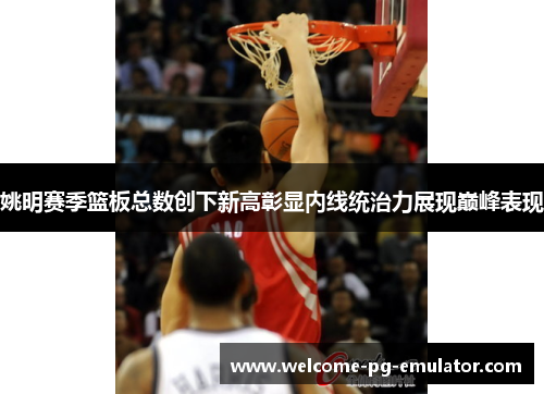 姚明赛季篮板总数创下新高彰显内线统治力展现巅峰表现 姚明赛季篮板总数创下新高彰显内线统治力展现巅峰表现