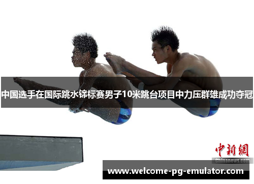 中国选手在国际跳水锦标赛男子10米跳台项目中力压群雄成功夺冠 中国选手在国际跳水锦标赛男子10米跳台项目中力压群雄成功夺冠