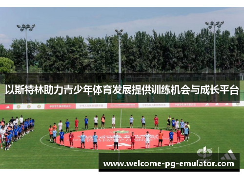以斯特林助力青少年体育发展提供训练机会与成长平台 以斯特林助力青少年体育发展提供训练机会与成长平台