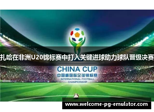 扎哈在非洲U20锦标赛中打入关键进球助力球队晋级决赛 扎哈在非洲U20锦标赛中打入关键进球助力球队晋级决赛