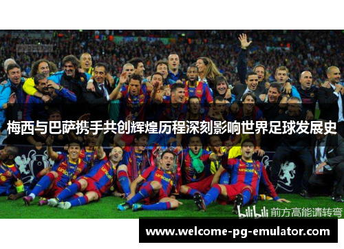 梅西与巴萨携手共创辉煌历程深刻影响世界足球发展史