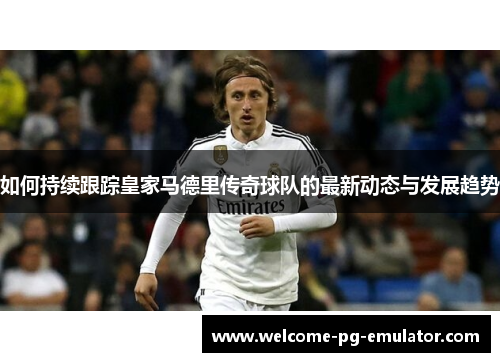 如何持续跟踪皇家马德里传奇球队的最新动态与发展趋势