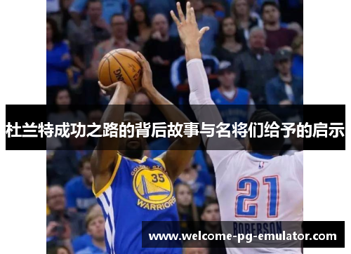 杜兰特成功之路的背后故事与名将们给予的启示 杜兰特成功之路的背后故事与名将们给予的启示