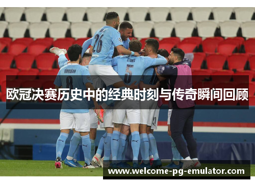 欧冠决赛历史中的经典时刻与传奇瞬间回顾 欧冠决赛历史中的经典时刻与传奇瞬间回顾