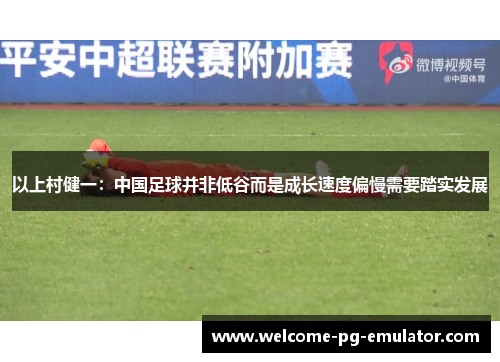 以上村健一:中国足球并非低谷而是成长速度偏慢需要踏实发展 以上村健一:中国足球并非低谷而是成长速度偏慢需要踏实发展