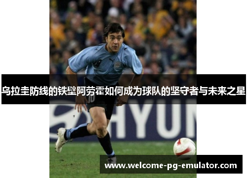 乌拉圭防线的铁壁阿劳霍如何成为球队的坚守者与未来之星