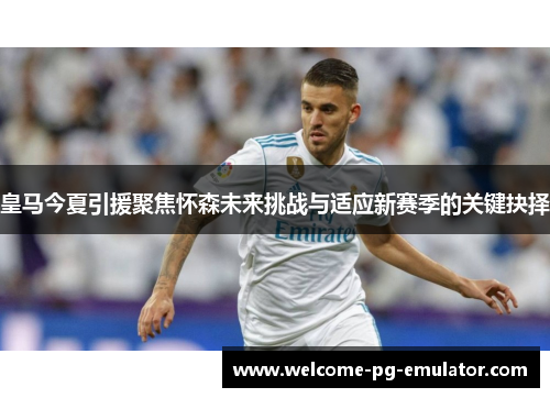 皇马今夏引援聚焦怀森未来挑战与适应新赛季的关键抉择 皇马今夏引援聚焦怀森未来挑战与适应新赛季的关键抉择