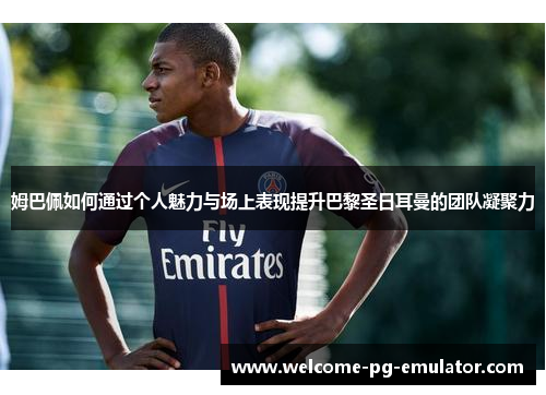 姆巴佩如何通过个人魅力与场上表现提升巴黎圣日耳曼的团队凝聚力 姆巴佩如何通过个人魅力与场上表现提升巴黎圣日耳曼的团队凝聚力