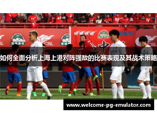 如何全面分析上海上港对阵强敌的比赛表现及其战术策略 如何全面分析上海上港对阵强敌的比赛表现及其战术策略