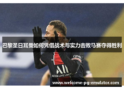 巴黎圣日耳曼如何凭借战术与实力击败马赛夺得胜利