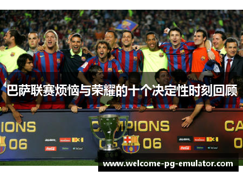 巴萨联赛烦恼与荣耀的十个决定性时刻回顾 巴萨联赛烦恼与荣耀的十个决定性时刻回顾