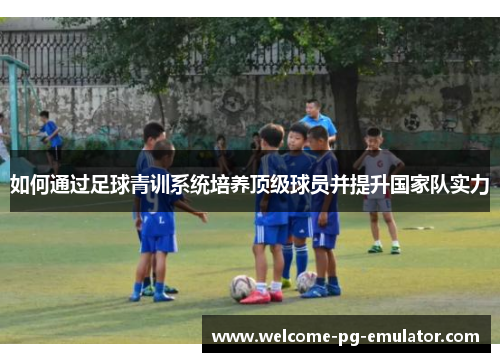 如何通过足球青训系统培养顶级球员并提升国家队实力