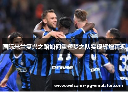 国际米兰复兴之路如何重塑梦之队实现辉煌再现 国际米兰复兴之路如何重塑梦之队实现辉煌再现