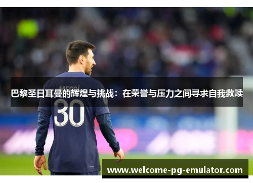 巴黎圣日耳曼的辉煌与挑战:在荣誉与压力之间寻求自我救赎 巴黎圣日耳曼的辉煌与挑战:在荣誉与压力之间寻求自我救赎