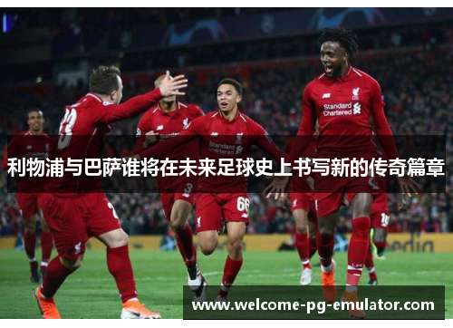 利物浦与巴萨谁将在未来足球史上书写新的传奇篇章