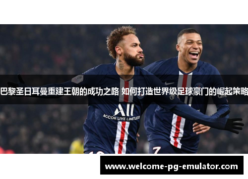 巴黎圣日耳曼重建王朝的成功之路 如何打造世界级足球豪门的崛起策略 巴黎圣日耳曼重建王朝的成功之路 如何打造世界级足球豪门的崛起策略