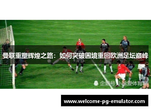 曼联重塑辉煌之路:如何突破困境重回欧洲足坛巅峰 曼联重塑辉煌之路:如何突破困境重回欧洲足坛巅峰