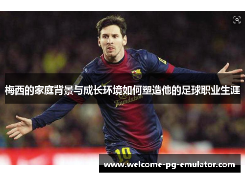 梅西的家庭背景与成长环境如何塑造他的足球职业生涯