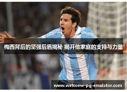 梅西背后的坚强后盾揭秘 揭开他家庭的支持与力量 梅西背后的坚强后盾揭秘 揭开他家庭的支持与力量