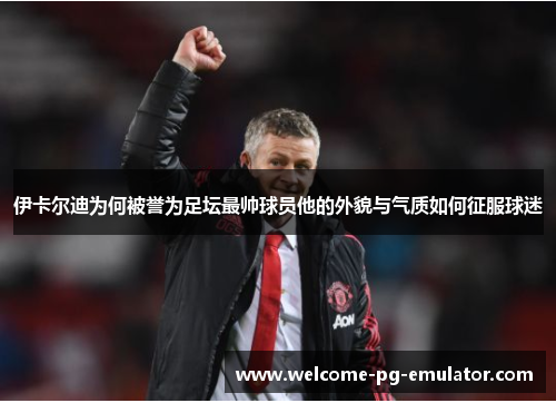 伊卡尔迪为何被誉为足坛最帅球员他的外貌与气质如何征服球迷