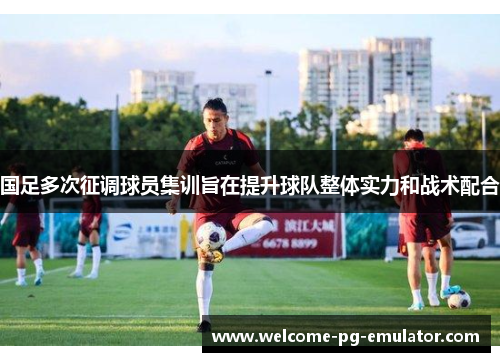 国足多次征调球员集训旨在提升球队整体实力和战术配合 国足多次征调球员集训旨在提升球队整体实力和战术配合