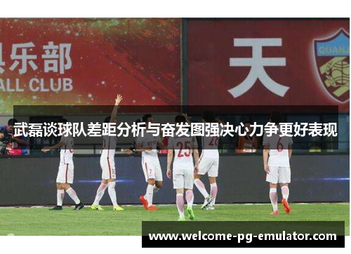 武磊谈球队差距分析与奋发图强决心力争更好表现 武磊谈球队差距分析与奋发图强决心力争更好表现