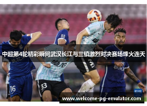 中超第4轮精彩瞬间武汉长江与三镇激烈对决赛场烽火连天
