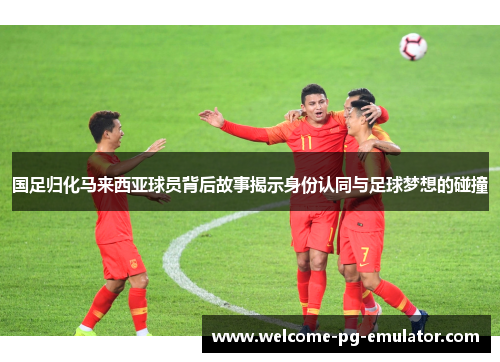 国足归化马来西亚球员背后故事揭示身份认同与足球梦想的碰撞 国足归化马来西亚球员背后故事揭示身份认同与足球梦想的碰撞