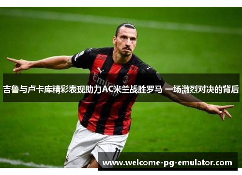 吉鲁与卢卡库精彩表现助力AC米兰战胜罗马 一场激烈对决的背后 吉鲁与卢卡库精彩表现助力AC米兰战胜罗马 一场激烈对决的背后