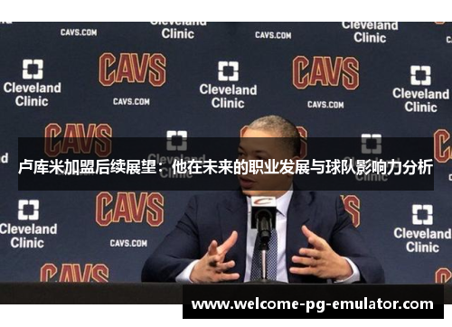 卢库米加盟后续展望:他在未来的职业发展与球队影响力分析 卢库米加盟后续展望:他在未来的职业发展与球队影响力分析