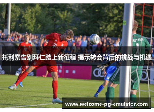 托利索告别拜仁踏上新征程 揭示转会背后的挑战与机遇
