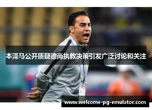 本泽马公开质疑德尚执教决策引发广泛讨论和关注 本泽马公开质疑德尚执教决策引发广泛讨论和关注