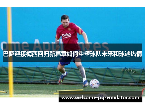 巴萨迎接梅西回归新篇章如何重塑球队未来和球迷热情 巴萨迎接梅西回归新篇章如何重塑球队未来和球迷热情