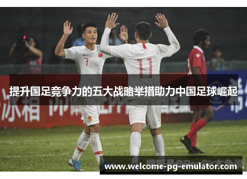 提升国足竞争力的五大战略举措助力中国足球崛起
