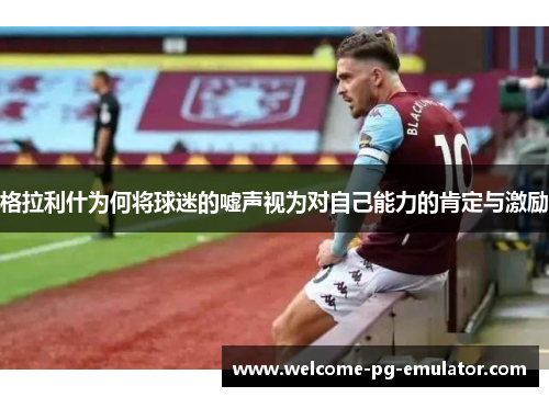 格拉利什为何将球迷的嘘声视为对自己能力的肯定与激励