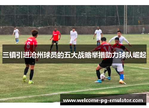 三镇引进沧州球员的五大战略举措助力球队崛起 三镇引进沧州球员的五大战略举措助力球队崛起