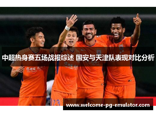 中超热身赛五场战报综述 国安与天津队表现对比分析