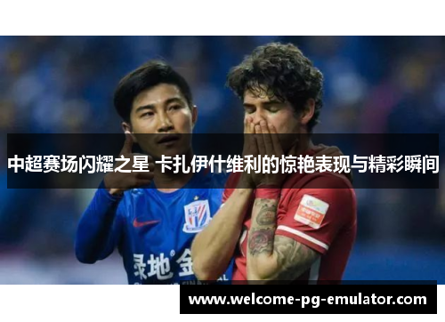 中超赛场闪耀之星 卡扎伊什维利的惊艳表现与精彩瞬间 中超赛场闪耀之星 卡扎伊什维利的惊艳表现与精彩瞬间