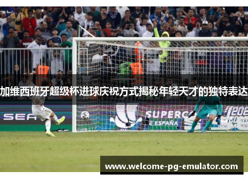 加维西班牙超级杯进球庆祝方式揭秘年轻天才的独特表达 加维西班牙超级杯进球庆祝方式揭秘年轻天才的独特表达