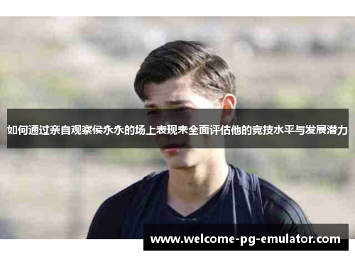 如何通过亲自观察侯永永的场上表现来全面评估他的竞技水平与发展潜力