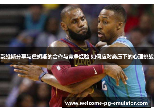 戴维斯分享与詹姆斯的合作与竞争经验 如何应对高压下的心理挑战 戴维斯分享与詹姆斯的合作与竞争经验 如何应对高压下的心理挑战