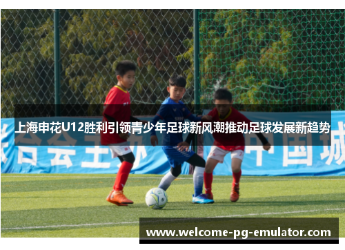 上海申花U12胜利引领青少年足球新风潮推动足球发展新趋势 上海申花U12胜利引领青少年足球新风潮推动足球发展新趋势