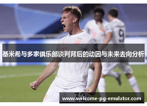 基米希与多家俱乐部谈判背后的动因与未来去向分析