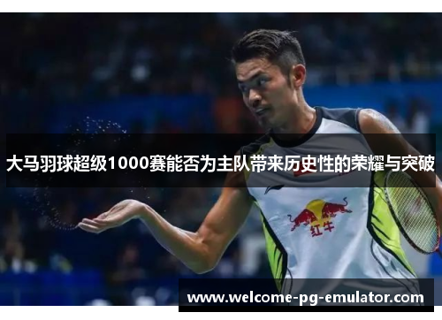 大马羽球超级1000赛能否为主队带来历史性的荣耀与突破