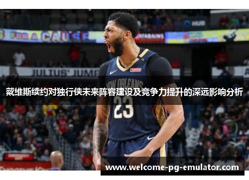 戴维斯续约对独行侠未来阵容建设及竞争力提升的深远影响分析