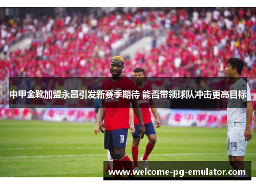 中甲金靴加盟永昌引发新赛季期待 能否带领球队冲击更高目标 中甲金靴加盟永昌引发新赛季期待 能否带领球队冲击更高目标
