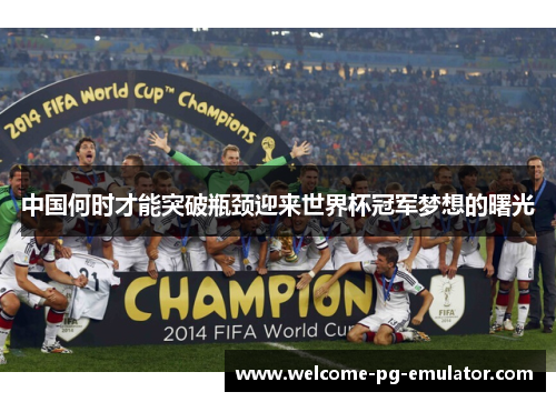 中国何时才能突破瓶颈迎来世界杯冠军梦想的曙光 中国何时才能突破瓶颈迎来世界杯冠军梦想的曙光