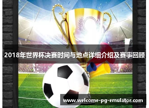2018年世界杯决赛时间与地点详细介绍及赛事回顾 2018年世界杯决赛时间与地点详细介绍及赛事回顾