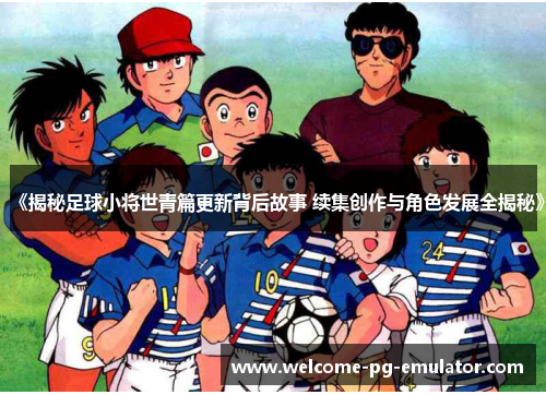 《揭秘足球小将世青篇更新背后故事 续集创作与角色发展全揭秘》 《揭秘足球小将世青篇更新背后故事 续集创作与角色发展全揭秘》