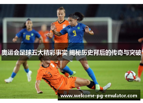 奥运会足球五大精彩事实 揭秘历史背后的传奇与突破 奥运会足球五大精彩事实 揭秘历史背后的传奇与突破
